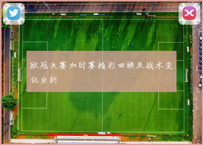 欧冠决赛加时赛精彩回顾及战术变化分析