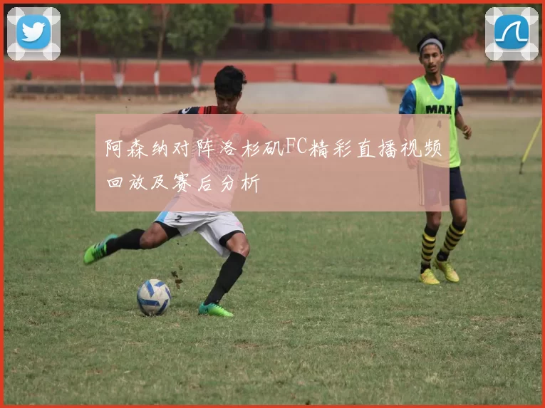 阿森纳对阵洛杉矶FC精彩直播视频回放及赛后分析