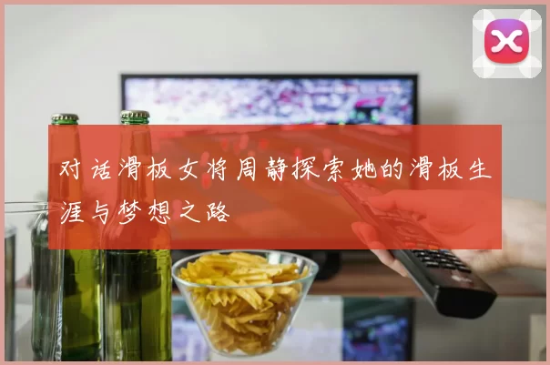 对话滑板女将周静探索她的滑板生涯与梦想之路