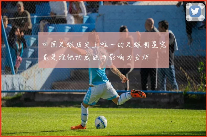 中国足球历史上唯一的足球明星究竟是谁他的成就与影响力分析