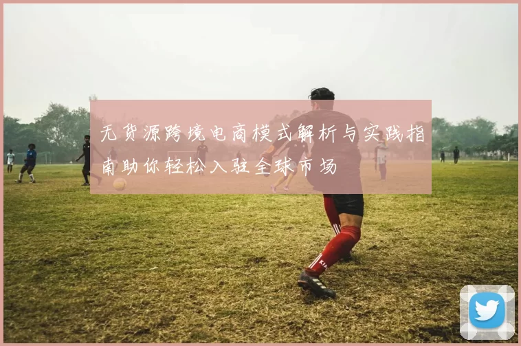 无货源跨境电商模式解析与实践指南助你轻松入驻全球市场