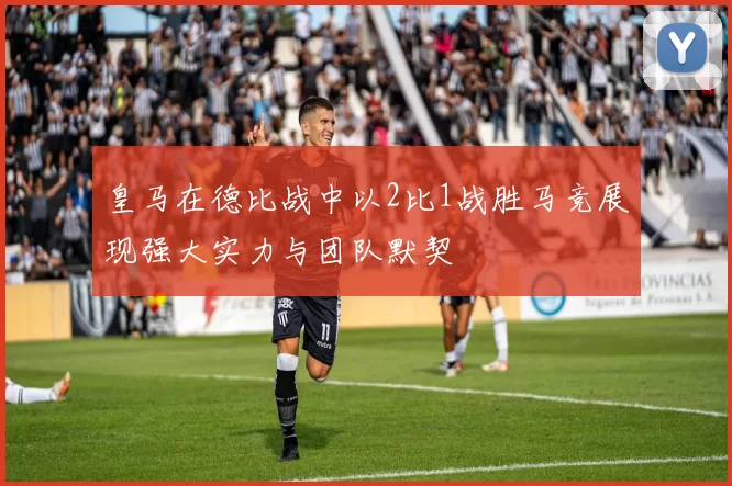 皇马在德比战中以2比1战胜马竞展现强大实力与团队默契