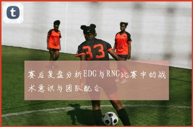 赛后复盘分析EDG与RNG比赛中的战术意识与团队配合