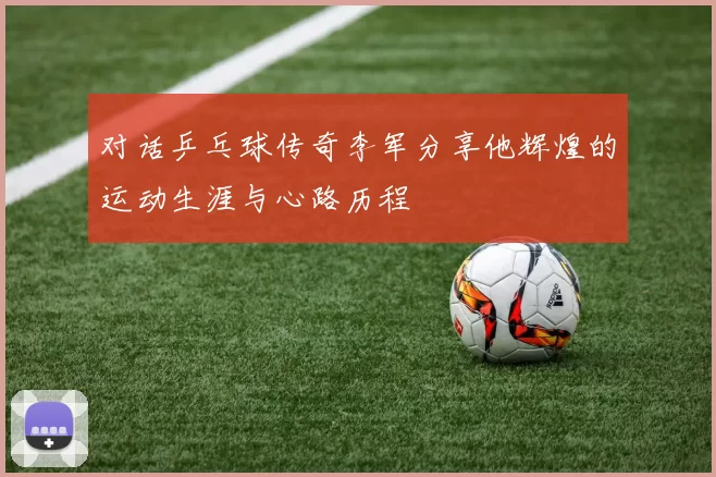 对话乒乓球传奇李军分享他辉煌的运动生涯与心路历程