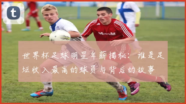 世界杯足球明星年薪揭秘：谁是足坛收入最高的球员与背后的故事