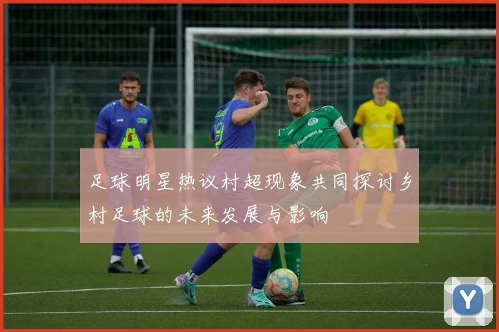 足球明星热议村超现象共同探讨乡村足球的未来发展与影响