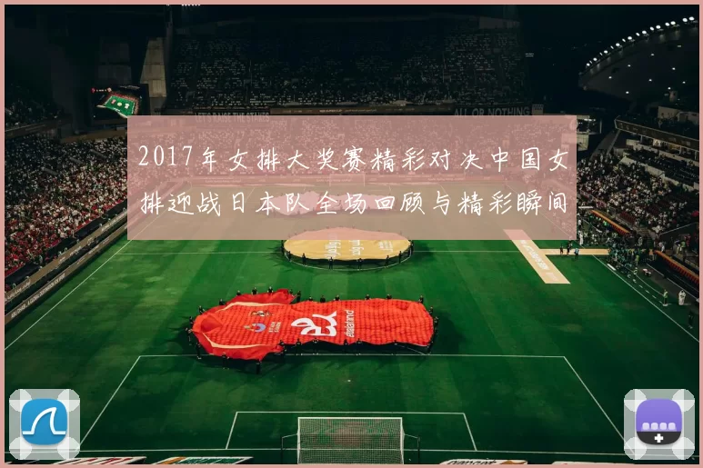 2017年女排大奖赛精彩对决中国女排迎战日本队全场回顾与精彩瞬间分析