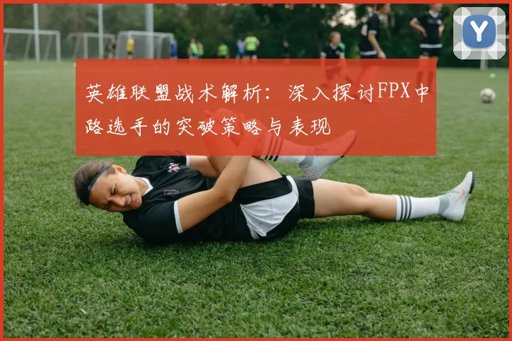 英雄联盟战术解析：深入探讨FPX中路选手的突破策略与表现