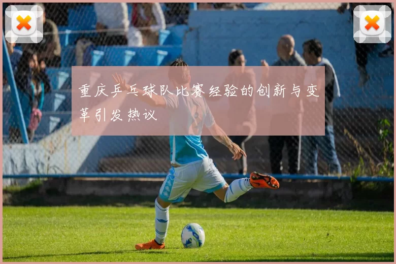 重庆乒乓球队比赛经验的创新与变革引发热议