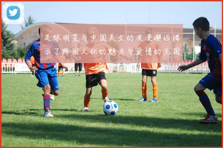 足球明星与中国美女的浪漫邂逅揭示了跨国文化的魅力与爱情的无国界