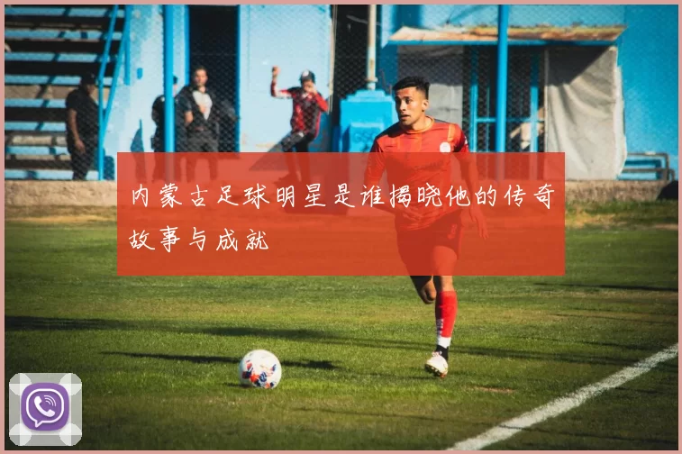 内蒙古足球明星是谁揭晓他的传奇故事与成就