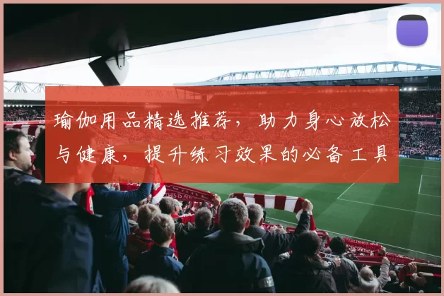 瑜伽用品精选推荐，助力身心放松与健康，提升练习效果的必备工具与配件