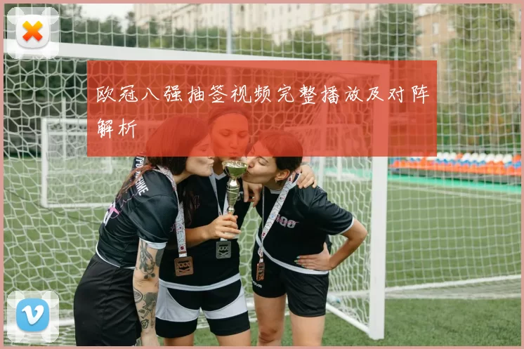 欧冠八强抽签视频完整播放及对阵解析