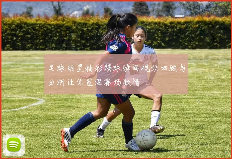 足球明星精彩踢球瞬间视频回顾与分析让你重温赛场激情