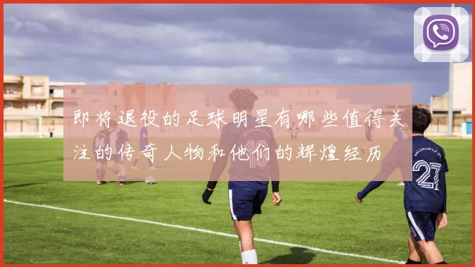 即将退役的足球明星有哪些值得关注的传奇人物和他们的辉煌经历