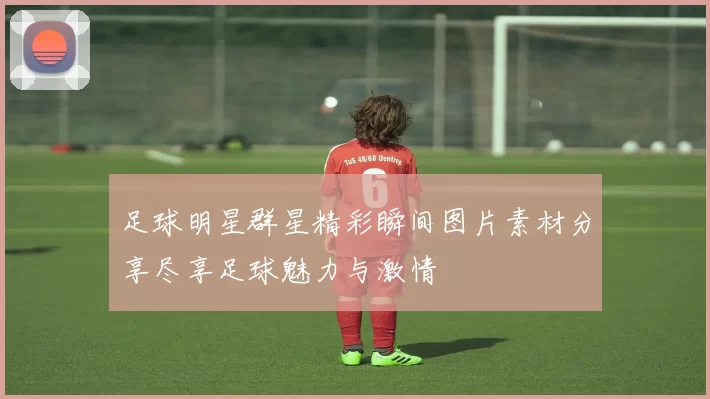 足球明星群星精彩瞬间图片素材分享尽享足球魅力与激情
