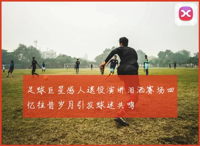 足球巨星感人退役演讲泪洒赛场回忆往昔岁月引发球迷共鸣