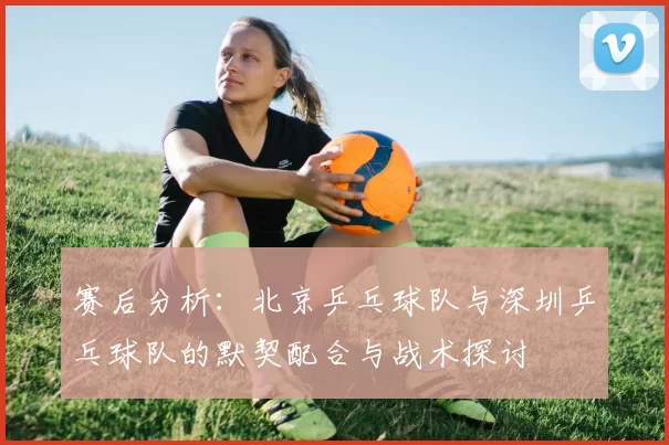 赛后分析：北京乒乓球队与深圳乒乓球队的默契配合与战术探讨