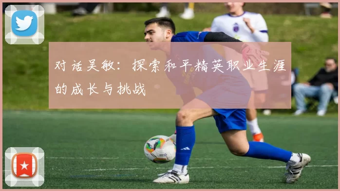 对话吴敏：探索和平精英职业生涯的成长与挑战