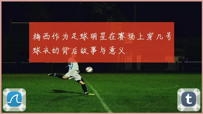 梅西作为足球明星在赛场上穿几号球衣的背后故事与意义