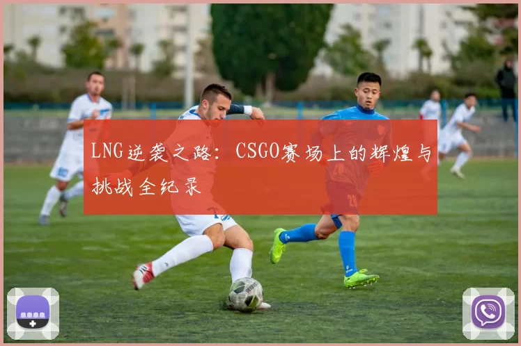 LNG逆袭之路：CSGO赛场上的辉煌与挑战全纪录