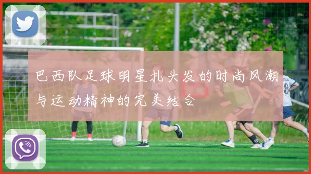 巴西队足球明星扎头发的时尚风潮与运动精神的完美结合