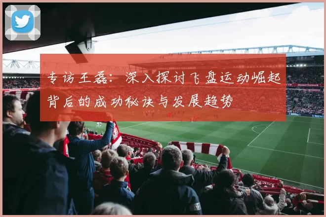 专访王磊：深入探讨飞盘运动崛起背后的成功秘诀与发展趋势