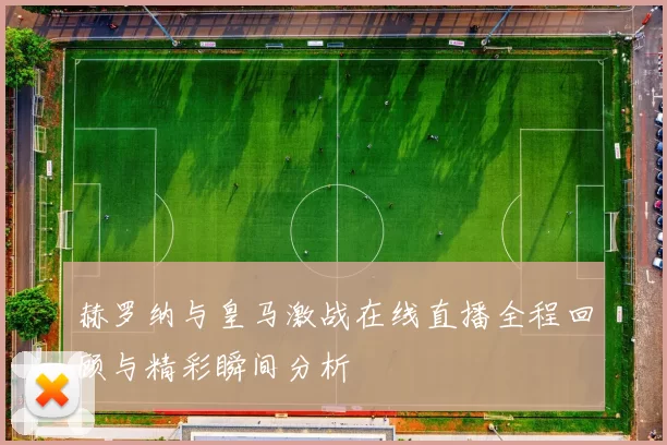 赫罗纳与皇马激战在线直播全程回顾与精彩瞬间分析