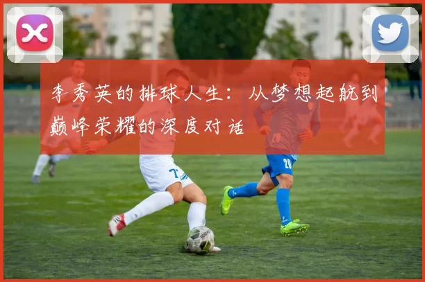 李秀英的排球人生：从梦想起航到巅峰荣耀的深度对话
