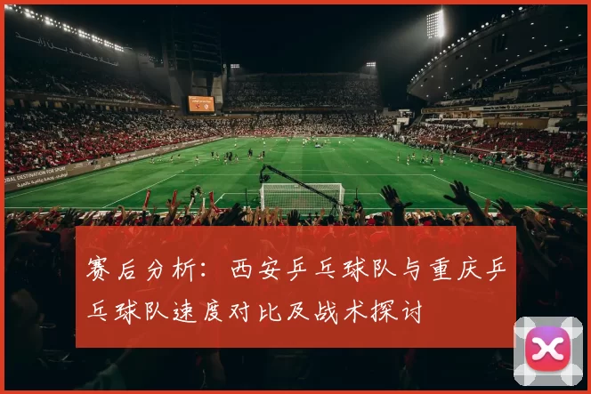 赛后分析：西安乒乓球队与重庆乒乓球队速度对比及战术探讨