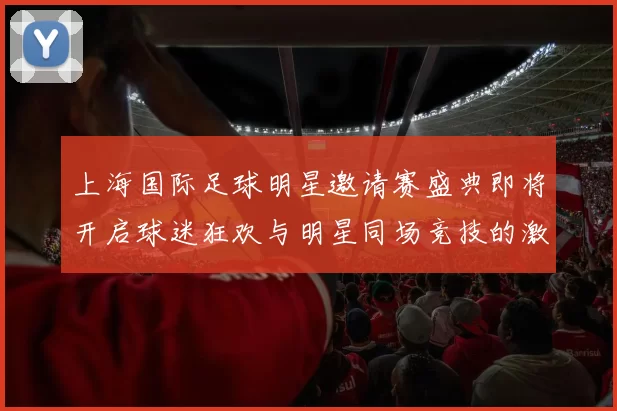 上海国际足球明星邀请赛盛典即将开启球迷狂欢与明星同场竞技的激情之夜