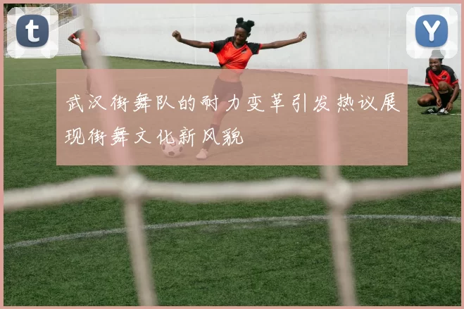 武汉街舞队的耐力变革引发热议展现街舞文化新风貌