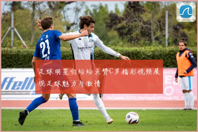 足球明星们纷纷点赞C罗精彩视频展现足球魅力与激情