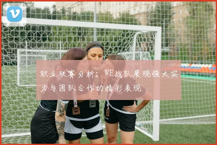 职业联赛分析：WE战队展现强大实力与团队合作的精彩表现