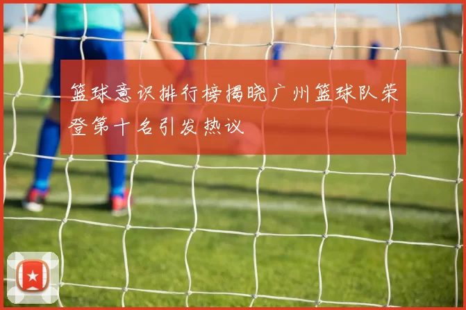 篮球意识排行榜揭晓广州篮球队荣登第十名引发热议