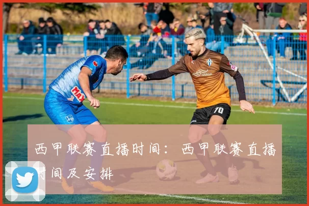 西甲联赛直播时间：西甲联赛直播时间及安排