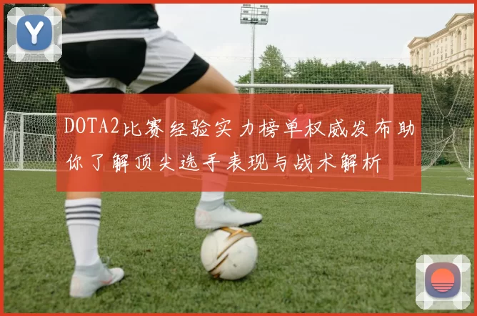 DOTA2比赛经验实力榜单权威发布助你了解顶尖选手表现与战术解析