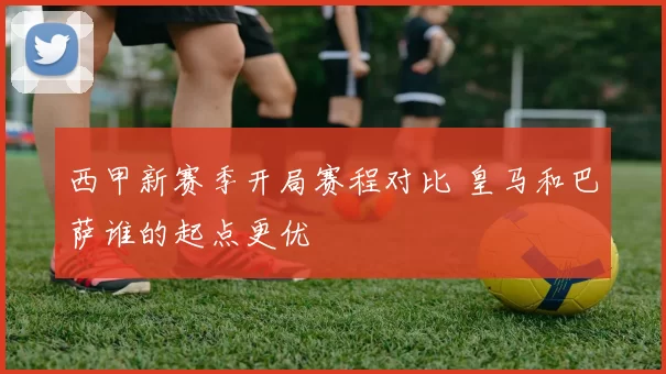 西甲新赛季开局赛程对比 皇马和巴萨谁的起点更优