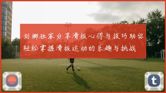 刘娜独家分享滑板心得与技巧助你轻松掌握滑板运动的乐趣与挑战