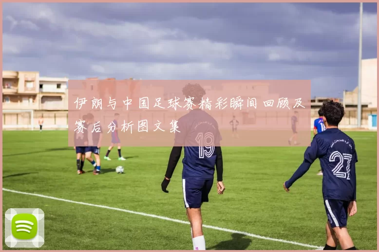 伊朗与中国足球赛精彩瞬间回顾及赛后分析图文集