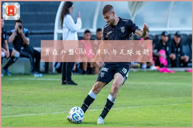 贾森加盟CBA天津队与足球话题
