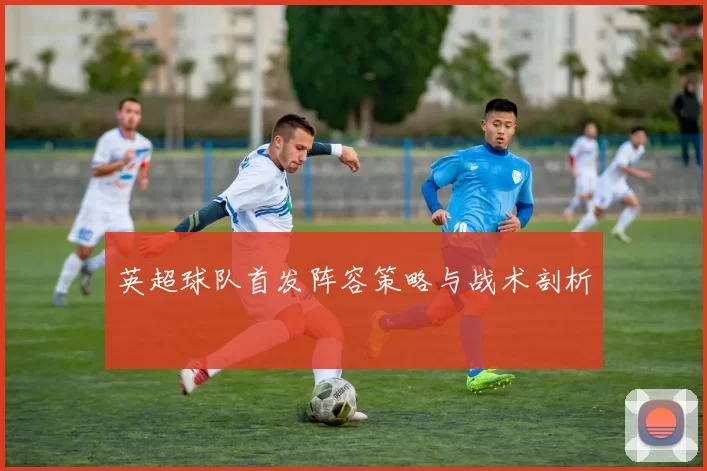 英超球队首发阵容策略与战术剖析