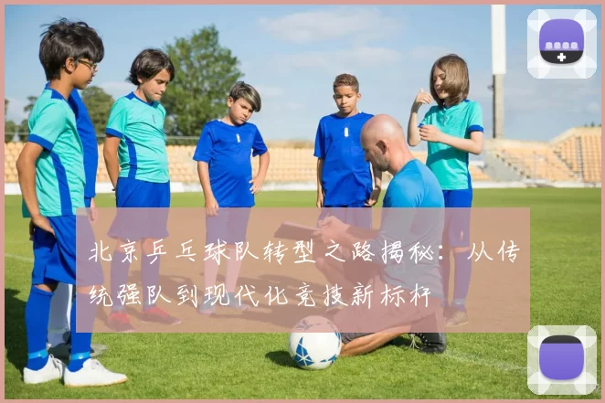 北京乒乓球队转型之路揭秘：从传统强队到现代化竞技新标杆
