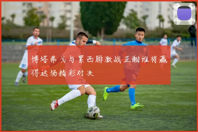 博塔弗戈与累西腓激战正酣谁将赢得这场精彩对决