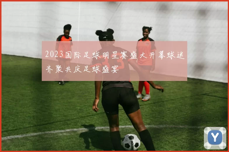 2023国际足球明星赛盛大开幕球迷齐聚共庆足球盛宴