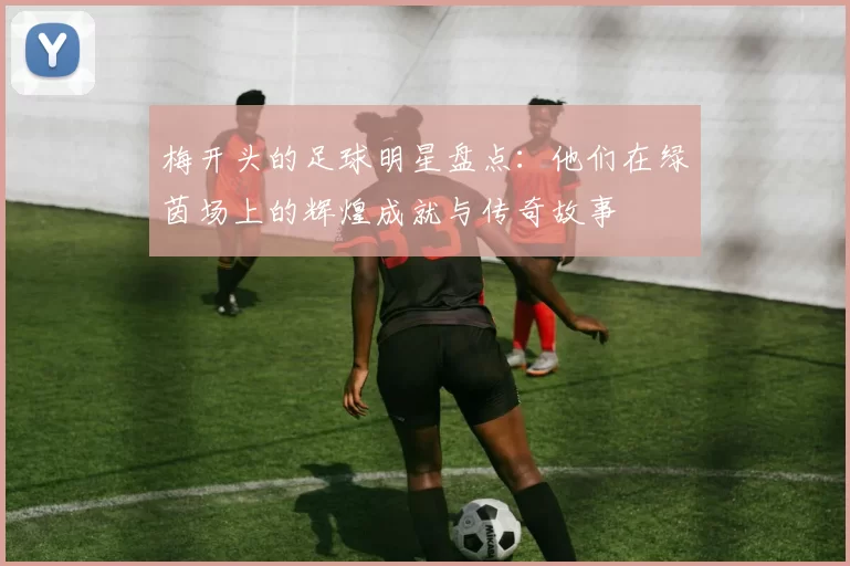 梅开头的足球明星盘点：他们在绿茵场上的辉煌成就与传奇故事