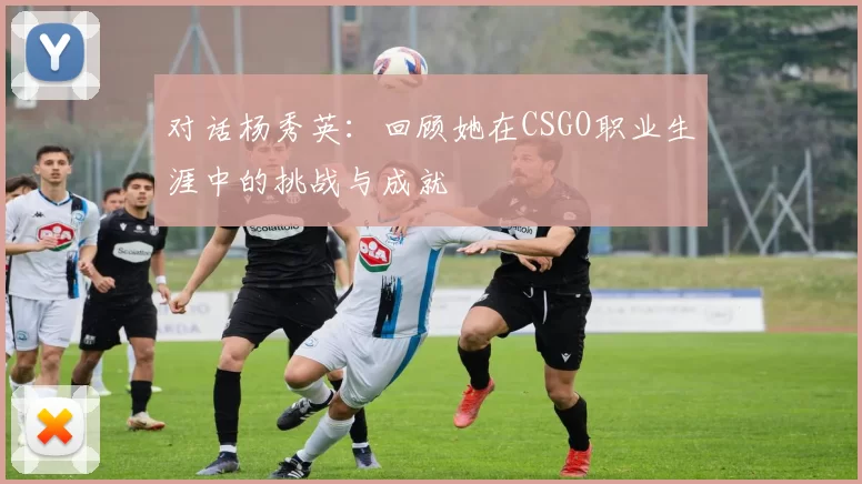 对话杨秀英：回顾她在CSGO职业生涯中的挑战与成就