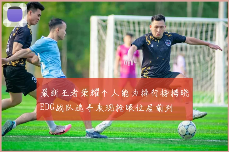 最新王者荣耀个人能力排行榜揭晓EDG战队选手表现抢眼位居前列