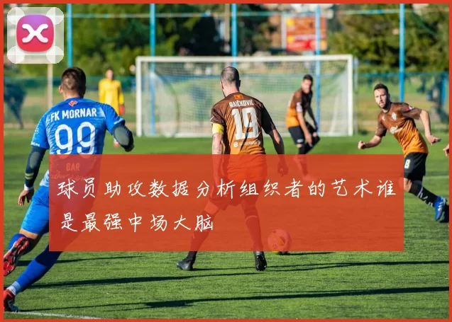 球员助攻数据分析组织者的艺术谁是最强中场大脑