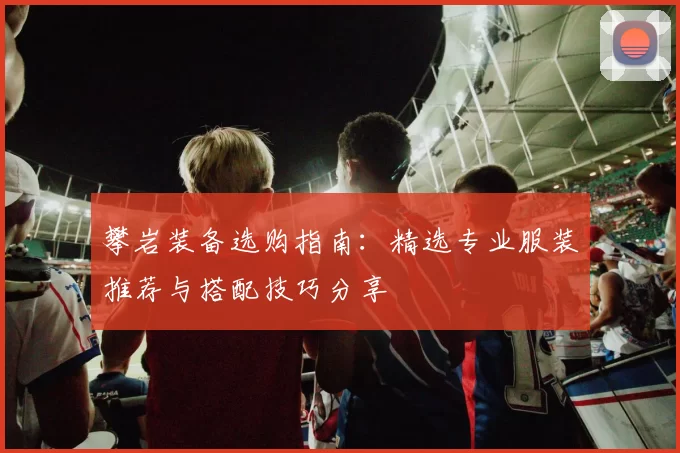 攀岩装备选购指南：精选专业服装推荐与搭配技巧分享